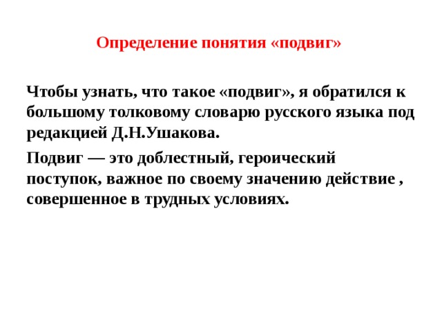 Определение понятия «подвиг» Чтобы узнать, что такое «подвиг», я обратился к большому толковому словарю русского языка под редакцией Д.Н.Ушакова. Подвиг — это доблестный, героический поступок, важное по своему значению действие , совершенное в трудных условиях.  