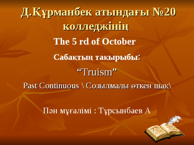  Д.Құрманбек атындағы №20 колледжінің The 5 rd of October Сабақтың тақырыбы : “ Truism ” Past Continuous  \ Созылмалы өткен шақ\ Пән мұғалімі : Тұрсынбаев А 