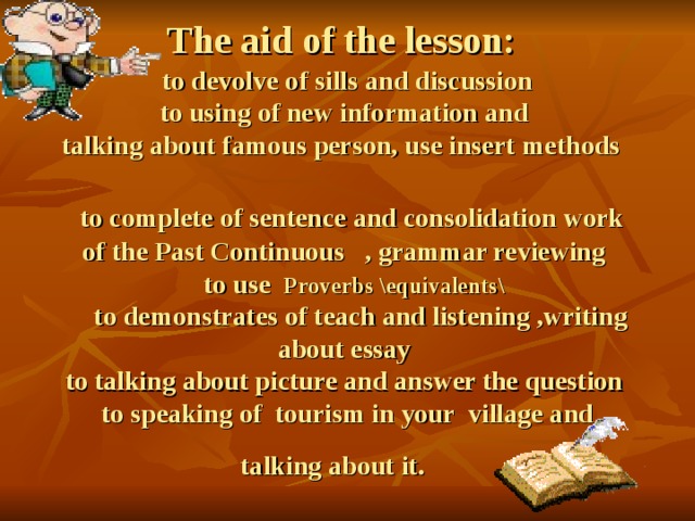  The aid of the lesson:   to devolve of sills and discussion  to using of new information and  talking about famous person, use insert  methods   to complete of sentence and consolidation work of the Past Continuous , grammar reviewing  to use Proverbs \equivalents\   to demonstrates of teach and listening ,writing  about essay  to talking about picture and answer the question to speaking of tourism in your village and talking about it.  