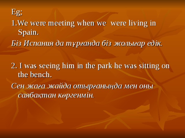 Eg; 1.We were meeting when we were living in Spain. Біз Испания да тұрғанда біз жолығар едік.  2. I was seeing him in the park he was sitting on the bench. Сен жаға жайда отырғаныңда мен оны саябақтан көргенмін.  