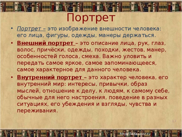 Портрет Портрет – это изображение внешности человека: его лица, фигуры, одежды, манеры держаться. Внешний портрет – это описание лица, рук, глаз, волос, причёски, одежды, походки, жестов, манер, особенностей голоса, смеха. Важно уловить и передать самое яркое, самое запоминающееся, самое характерное для данного человека. Внутренний портрет – это характер человека, его внутренний мир: интересы, привычки, образ мыслей, отношение к делу, к людям, к самому себе, обычные для него настроения, поведение в разных ситуациях, его убеждения и взгляды, чувства и переживания.     