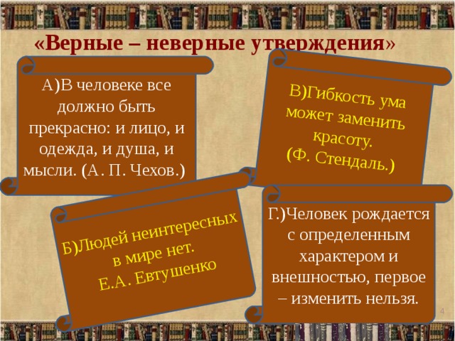 В)Гибкость ума может заменить красоту.  (Ф. Стендаль.) Б)Людей неинтересных в мире нет. Е.А. Евтушенко «Верные – неверные утверждения » А)В человеке все должно быть прекрасно: и лицо, и одежда, и душа, и мысли. (А. П. Чехов.) Г.)Человек рождается с определенным характером и внешностью, первое – изменить нельзя.   
