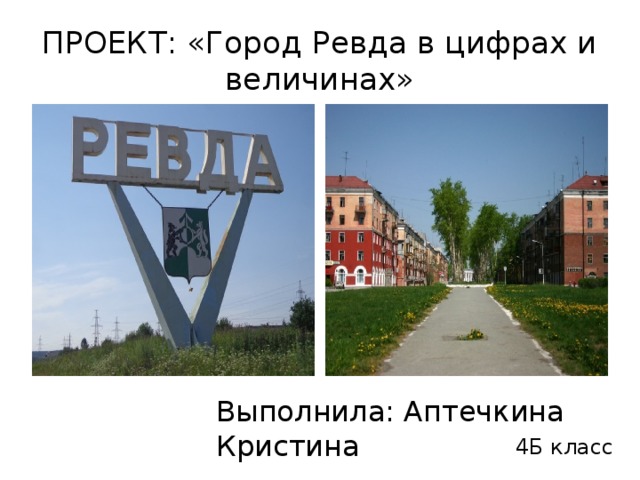 ПРОЕКТ: «Город Ревда в цифрах и величинах» Выполнила: Аптечкина Кристина 4Б класс 