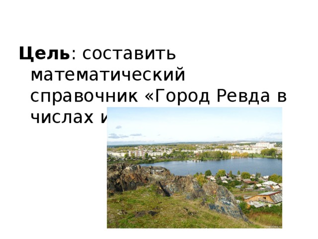 Цель : составить математический справочник «Город Ревда в числах и величинах». 