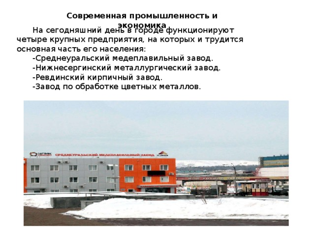 Современная промышленность и экономика  На сегодняшний день в городе функционируют четыре крупных предприятия, на которых и трудится основная часть его населения:  -Среднеуральский медеплавильный завод.  -Нижнесергинский металлургический завод.  -Ревдинский кирпичный завод.  -Завод по обработке цветных металлов. 