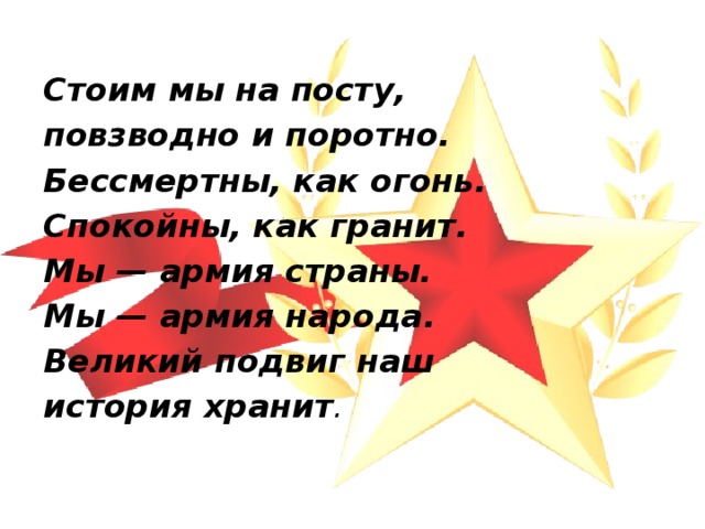  Стоим мы на посту, повзводно и поротно. Бессмертны, как огонь. Спокойны, как гранит. Мы — армия страны. Мы — армия народа. Великий подвиг наш история хранит . 