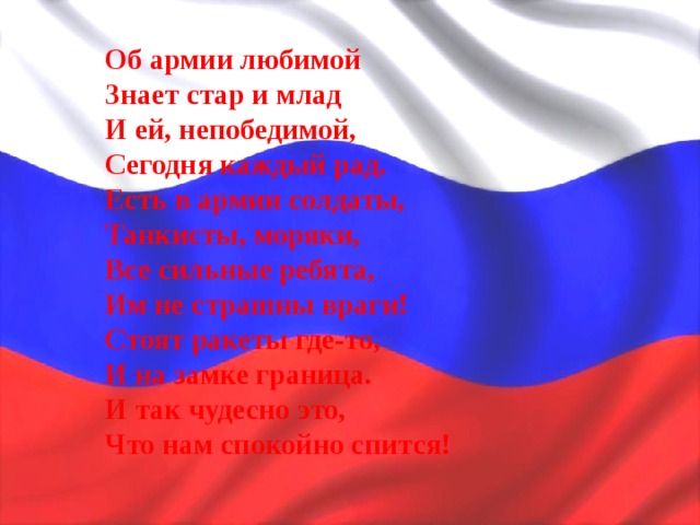 Об армии любимой Знает стар и млад И ей, непобедимой, Сегодня каждый рад. Есть в армии солдаты, Танкисты, моряки, Все сильные ребята, Им не страшны враги! Стоят ракеты где-то, И на замке граница. И так чудесно это, Что нам спокойно спится! 