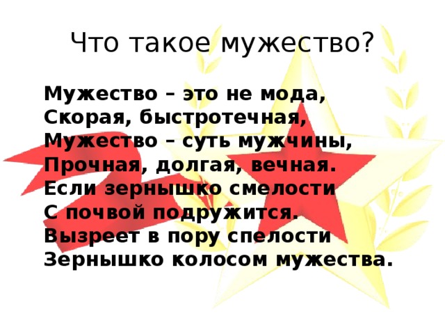 Что такое мужество?  Мужество – это не мода,  Скорая, быстротечная,  Мужество – суть мужчины,  Прочная, долгая, вечная.  Если зернышко смелости  С почвой подружится.  Вызреет в пору спелости  Зернышко колосом мужества. 