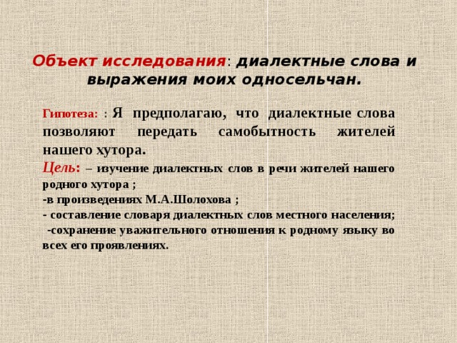 Объект исследования : диалектные слова и выражения моих односельчан.   Гипотеза: :  Я  предполагаю,  что  диалектные слова позволяют передать самобытность жителей нашего хутора . Цель : – изучение диалектных слов в речи жителей нашего родного хутора ; в произведениях М.А.Шолохова ;  составление словаря диалектных слов местного населения;  -сохранение уважительного отношения к родному языку во всех его проявлениях.  