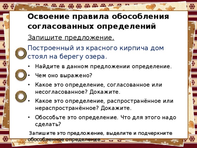 Освоение правила обособления согласованных определений Запишите предложение. Построенный из красного кирпича дом стоял на берегу озера. Найдите в данном предложении определение. Чем оно выражено? Какое это определение, согласованное или несогласованное? Докажите. Какое это определение, распространённое или нераспространённое? Докажите. Обособьте это определение. Что для этого надо сделать?   Запишите это предложение, выделите и подчеркните обособленное определение. 