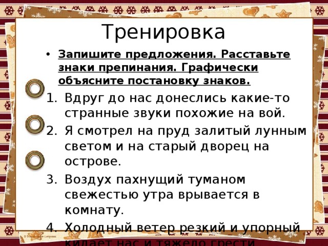 Тренировка Запишите предложения. Расставьте знаки препинания. Графически объясните постановку знаков. Вдруг до нас донеслись какие-то странные звуки похожие на вой. Я смотрел на пруд залитый лунным светом и на старый дворец на острове. Воздух пахнущий туманом свежестью утра врывается в комнату. Холодный ветер резкий и упорный кидает нас и тяжело грести. 