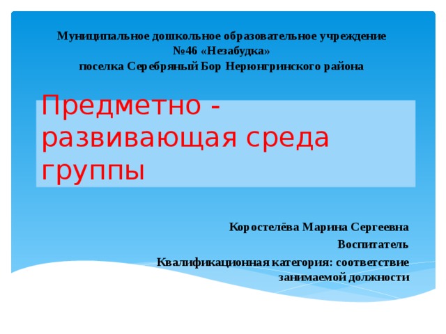 Муниципальное дошкольное образовательное учреждение  №46 «Незабудка»  поселка Серебряный Бор Нерюнгринского района Предметно - развивающая среда группы Коростелёва Марина Сергеевна Воспитатель Квалификационная категория: соответствие занимаемой должности 