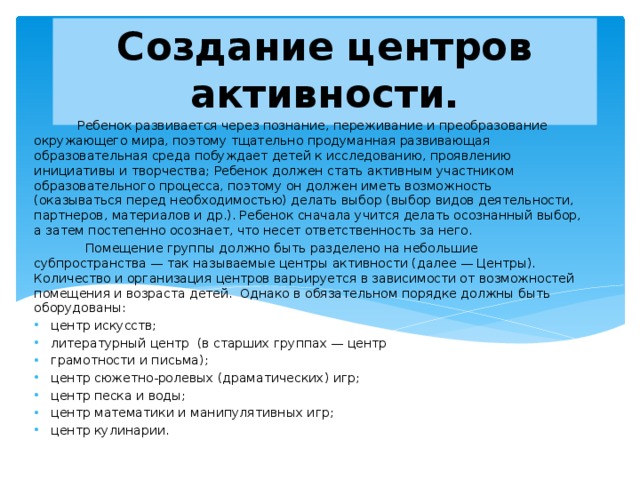 Создание центров активности.  Ребенок развивается через познание, переживание и преобразование окружающего мира, поэтому тщательно продуманная развивающая образовательная среда побуждает детей к исследованию, проявлению инициативы и творчества; Ребенок должен стать активным участником образовательного процесса, поэтому он должен иметь возможность (оказываться перед необходимостью) делать выбор (выбор видов деятельности, партнеров, материалов и др.). Ребенок сначала учится делать осознанный выбор, а затем постепенно осознает, что несет ответственность за него.  Помещение группы должно быть разделено на небольшие субпространства — так называемые центры активности (далее — Центры). Количество и организация центров варьируется в зависимости от возможностей помещения и возраста детей. Однако в обязательном порядке должны быть оборудованы: центр искусств; литературный центр (в старших группах — центр грамотности и письма); центр сюжетно-ролевых (драматических) игр; центр песка и воды; центр математики и манипулятивных игр; центр кулинарии. 