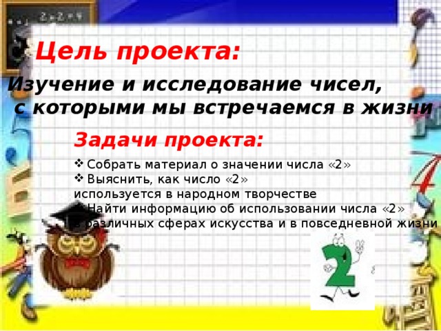 Цель проекта: Изучение и исследование чисел,  с которыми мы встречаемся в жизни Задачи проекта: Собрать материал о значении числа «2» Выяснить, как число «2» используется в народном творчестве Найти информацию об использовании числа «2» в различных сферах искусства и в повседневной жизни 