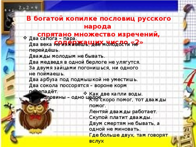 В богатой копилке пословиц русского народа спрятано множество изречений, содержащих число «2» Два сапога – пара.  Два века не изживёшь, две молодости не перейдёшь.  Дважды молодым не бывать.  Два медведя в одной берлоге не улягутся.  За двумя зайцами погонишься, ни одного не поймаешь.  Два арбуза под подмышкой не уместишь.  Два сокола поссорятся – вороне корм перепадёт.  Две половины – одно целое. Как две капли воды.  Кто скоро помог, тот дважды помог.  Лентяй дважды работает.  Скупой платит дважды.  Двум смертям не бывать, а одной не миновать.  Где больше двух, там говорят вслух 