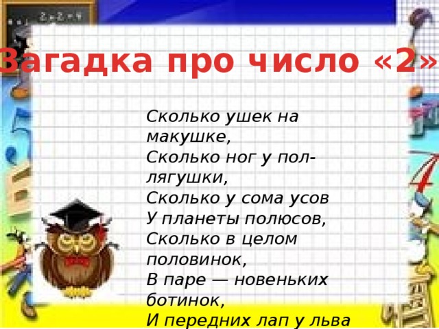 Загадка про число «2» Сколько ушек на макушке,  Сколько ног у пол-лягушки,  Сколько у сома усов  У планеты полюсов,  Сколько в целом половинок,  В паре — новеньких ботинок,  И передних лап у льва  Знает только цифра… (два) 