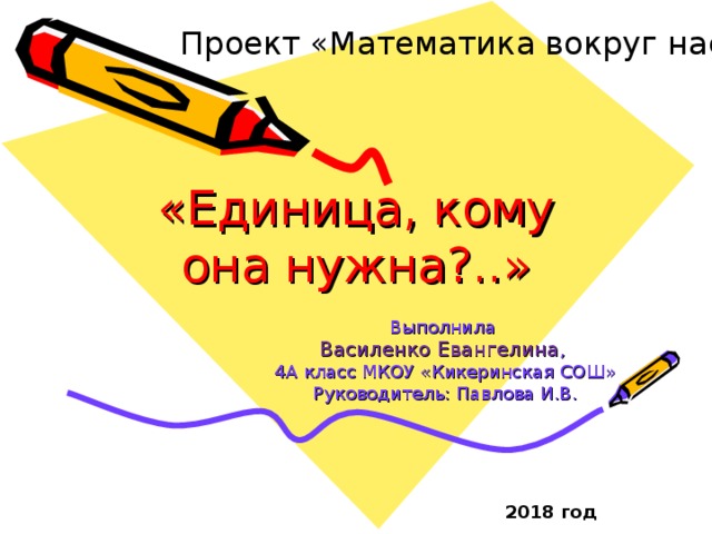 Проект «Математика вокруг нас»   «Единица, кому она нужна?..» Выполнила Василенко Евангелина , 4А класс МКОУ «Кикеринская СОШ» Руководитель: Павлова И.В. 2018 год 