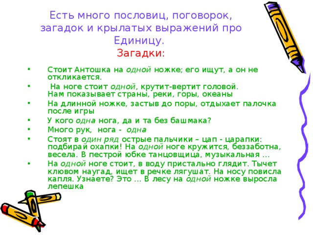 Есть много пословиц, поговорок, загадок и крылатых выражений про Единицу.  Загадки: Стоит Антошка на  одной  ножке; его ищут, а он не откликается.  На ноге стоит  одной , крутит-вертит головой.  Нам показывает страны, реки, горы, океаны На длинной ножке, застыв до поры, отдыхает палочка после игры У кого  одна  нога, да и та без башмака? Много рук,  нога -   одна   Стоят в  один ряд  острые пальчики – цап - царапки: подбирай охапки! На  одной  ноге кружится, беззаботна, весела. В пестрой юбке танцовщица, музыкальная … На  одной  ноге стоит, в воду пристально глядит. Тычет клювом наугад, ищет в речке лягушат. На носу повисла капля. Узнаете? Это … В лесу на  одной  ножке выросла лепешка 
