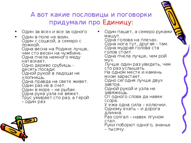 А вот какие пословицы и поговорки придумали про Единицу: Один за всех и все за одного Один в поле не воин.  Один с сошкой, а семеро с ложкой.  Одна весна на Родине лучше, чем сто весен на чужбине.  Одна пчела немного меду натаскает.  Одно дерево срубишь - десять посади.  Одной рукой в ладоши не хлопнешь.  Одна правда на свете живет.  Один раз не в счет.  Один в море – не рыбак.  Одна рука узла не вяжет.  Трус умирает сто раз, а герой – один раз Один пашет, а семеро руками машут.  Одна голова на плечах.  Одна нога тут, другая - там.  Одна мудрая голова ста голов стоит.  Одна пчела лучше, чем рой мух.  Лучше один раз увидеть, чем сто раз услышать.  На одном месте и камень мхом зарастает.  Одно сегодня лучше двух завтра.  Одной рукой и узла не завяжешь.  От одного слова да навек ссора.  У ежа одна сила – колючки.  Одному ехать – и дорога длинна.  Раз солгал – навек лгуном стал.  Руки поборют одного, знанье – тысячу.   