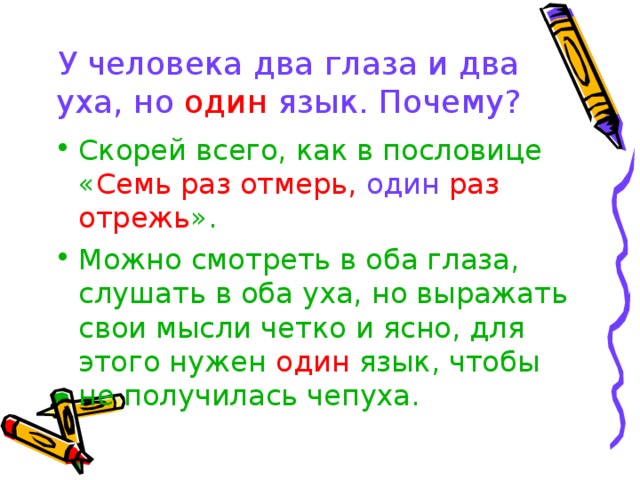 У человека два глаза и два уха, но один язык. Почему? Скорей всего, как в пословице « Семь раз отмерь, один раз отрежь ». Можно смотреть в оба глаза, слушать в оба уха, но выражать свои мысли четко и ясно, для этого нужен один язык, чтобы не получилась чепуха. 