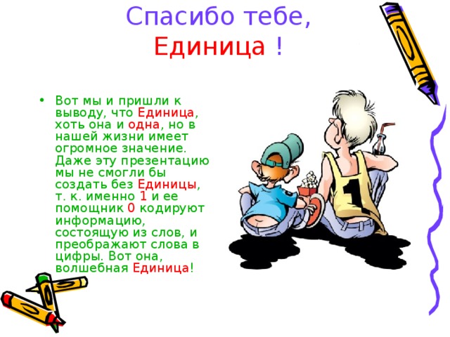 Спасибо тебе, Единица ! Вот мы и пришли к выводу, что Единица , хоть она и одна , но в нашей жизни имеет огромное значение. Даже эту презентацию мы не смогли бы создать без Единицы , т. к. именно 1 и ее помощник 0 кодируют информацию, состоящую из слов, и преображают слова в цифры. Вот она, волшебная Единица ! 