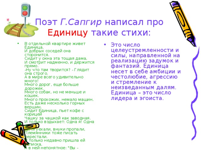 Поэт Г.Сапгир написал про Единицу такие стихи: В отдельной квартире живет Единица,   И добрых соседей она сторонится.   Сидит у окна эта тощая дама,   И смотрит надменно, и держится прямо.   -Ну что там творится? - Глядит она строго.   А в мире всего удивительно много!   Много дорог, еще больше дорожек.   Много собак, но не меньше и кошек.   Много прохожих, немало машин.   Есть даже несколько горных вершин.   Сидит Единица, пьет кофе с корицей   Чашку за чашкой как заводная.   И только вздыхает: Одна я! Одна я!...   Дети уехали, внуки пропали,   Племянники тоже писать перестали.  И только недавно пришла ей записка,   А в ней непонятное: 