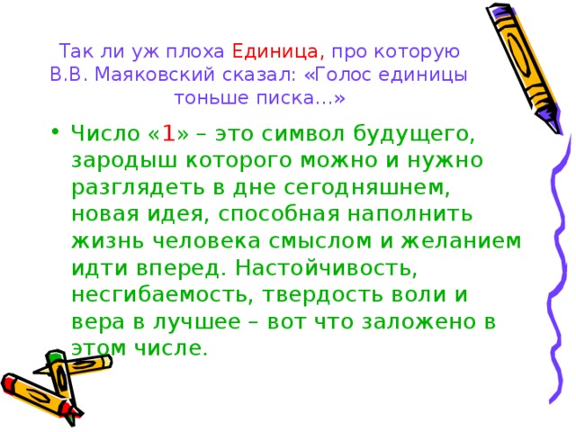 Так ли уж плоха Единица, про которую В.В. Маяковский сказал: «Голос единицы тоньше писка…» Число « 1 » – это символ будущего, зародыш которого можно и нужно разглядеть в дне сегодняшнем, новая идея, способная наполнить жизнь человека смыслом и желанием идти вперед. Настойчивость, несгибаемость, твердость воли и вера в лучшее – вот что заложено в этом числе. 