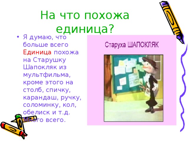 На что похожа единица? Я думаю, что больше всего Единица похожа на Старушку Шапокляк из мультфильма, кроме этого на столб, спичку, карандаш, ручку, соломинку, кол, обелиск  и т.д. Много всего. 