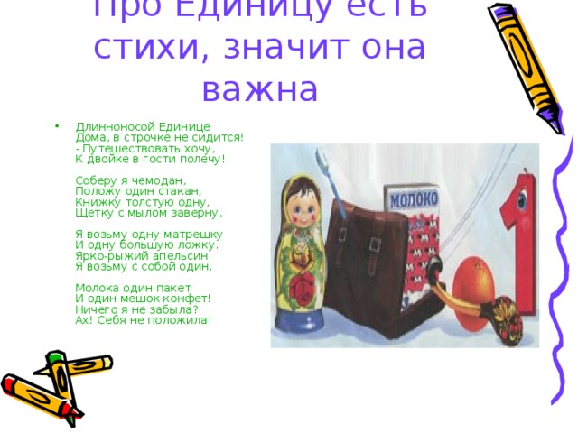 Про Единицу есть стихи, значит она важна Длинноносой Единице  Дома, в строчке не сидится!  - Путешествовать хочу,  К двойке в гости полечу!   Соберу я чемодан,  Положу один стакан,  Книжку толстую одну,  Щетку с мылом заверну,   Я возьму одну матрешку  И одну большую ложку.  Ярко-рыжий апельсин  Я возьму с собой один.   Молока один пакет  И один мешок конфет!  Ничего я не забыла?  Ах! Себя не положила! 
