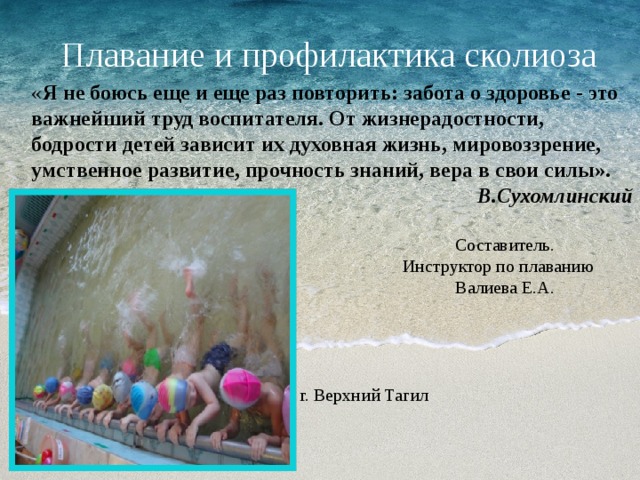 Плавание и профилактика сколиоза « Я не боюсь еще и еще раз повторить: забота о здоровье - это важнейший труд воспитателя. От жизнерадостности, бодрости детей зависит их духовная жизнь, мировоззрение, умственное развитие, прочность знаний, вера в свои силы». В.Сухомлинский  Составитель.  Инструктор по плаванию  Валиева Е.А.  г. Верхний Тагил 