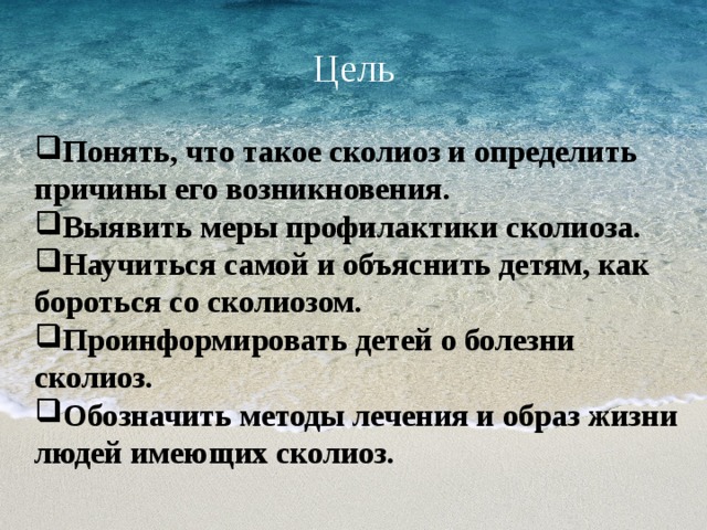 Цель Понять, что такое сколиоз и определить причины его возникновения. Выявить меры профилактики сколиоза. Научиться самой и объяснить детям, как бороться со сколиозом. Проинформировать детей о болезни сколиоз. Обозначить методы лечения и образ жизни людей имеющих сколиоз.  