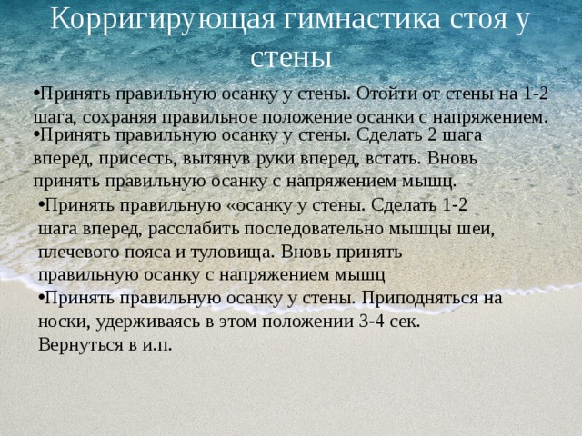   Корригирующая гимнастика стоя у стены     Принять правильную осанку у стены. Отойти от стены на 1-2 шага, сохраняя правильное положение осанки с напряжением. Принять правильную осанку у стены. Сделать 2 шага вперед, присесть, вытянув руки вперед, встать. Вновь принять правильную осанку с напряжением мышц. Принять правильную «осанку у стены. Сделать 1-2 шага вперед, расслабить последовательно мышцы шеи, плечевого пояса и туловища. Вновь принять правильную осанку с напряжением мышц Принять правильную осанку у стены. Приподняться на носки, удерживаясь в этом положении 3-4 сек. Вернуться в и.п. 