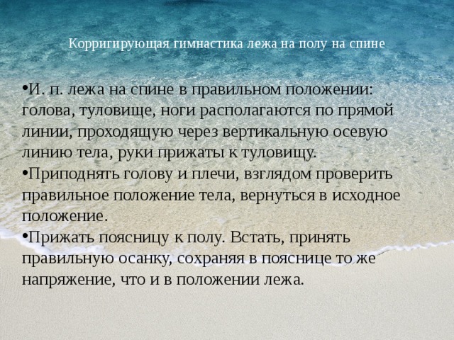  Корригирующая гимнастика лежа на полу на спине   И. п. лежа на спине в правильном положении: голова, туловище, ноги располагаются по прямой линии, проходящую через вертикальную осевую линию тела, руки прижаты к туловищу. Приподнять голову и плечи, взглядом проверить правильное положение тела, вернуться в исходное положение. Прижать поясницу к полу. Встать, принять правильную осанку, сохраняя в пояснице то же напряжение, что и в положении лежа . 