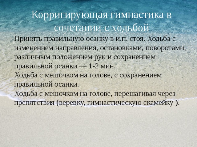 Корригирующая гимнастика в сочетании с ходьбой Принять правильную осанку в и.п. стоя. Ходьба с изменением направления, остановками, поворотами, различным положением рук и сохранением правильной осанки — 1-2 мин. Ходьба с мешочком на голове, с сохранением правильной осанки. Ходьба с мешочком на голове, перешагивая через препятствия (веревку, гимнастическую скамейку ). 