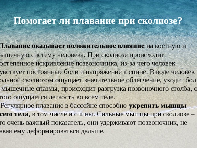   Помогает ли плавание при сколиозе?    Плавание оказывает положительное влияние на костную и мышечную систему человека. При сколиозе происходит постепенное искривление позвоночника, из-за чего человек чувствует постоянные боли и напряжение в спине. В воде человек больной сколиозом ощущает значительное облегчение, уходит боль и мышечные спазмы, происходит разгрузка позвоночного столба, от этого ощущается легкость во всем теле.   Регулярное плавание в бассейне способно  укрепить мышцы всего тела , в том числе и спины. Сильные мышцы при сколиозе – это очень важный показатель, они удерживают позвоночник, не давая ему деформироваться дальше .    