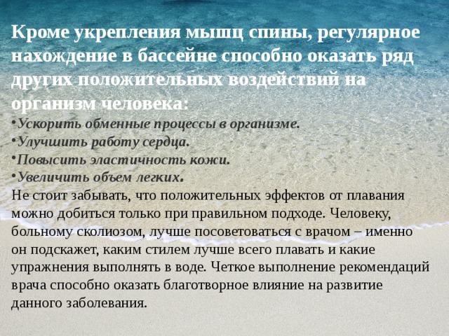 Кроме укрепления мышц спины, регулярное нахождение в бассейне способно оказать ряд других положительных воздействий на организм человека: Ускорить обменные процессы в организме. Улучшить работу сердца. Повысить эластичность кожи. Увеличить объем легких . Не стоит забывать, что положительных эффектов от плавания можно добиться только при правильном подходе. Человеку, больному сколиозом, лучше посоветоваться с врачом – именно он подскажет, каким стилем лучше всего плавать и какие упражнения выполнять в воде. Четкое выполнение рекомендаций врача способно оказать благотворное влияние на развитие данного заболевания. 