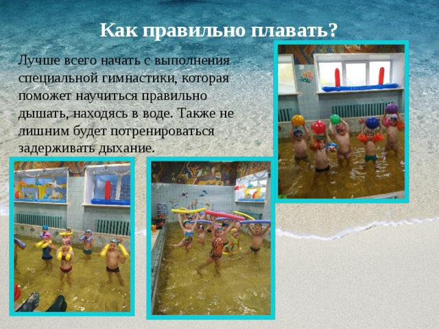 Как правильно плавать?   Лучше всего начать с выполнения специальной гимнастики, которая поможет научиться правильно дышать, находясь в воде. Также не лишним будет потренироваться задерживать дыхание. 
