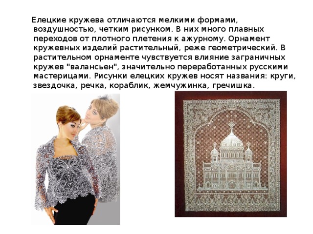  Елецкие кружева отличаются мелкими формами, воздушностью, четким рисунком. В них много плавных переходов от плотного плетения к ажурному. Орнамент кружевных изделий растительный, реже геометрический. В растительном орнаменте чувствуется влияние заграничных кружев 