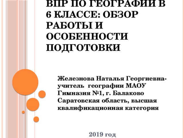 ВПР по географии в 6 классе: обзор работы и особенности подготовки Железнова Наталья Георгиевна- учитель географии МАОУ Гимназия №1, г. Балаково Саратовская область, высшая квалификационная категория    2019 год 