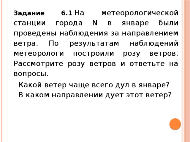 Задание 6.1   На метеорологической станции города N в январе были проведены наблюдения за направлением ветра. По результатам наблюдений метеорологи построили розу ветров. Рассмотрите розу ветров и ответьте на вопросы. Какой ветер чаще всего дул в январе? В каком направлении дует этот ветер?   