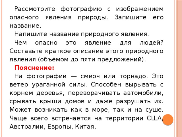 Рассмотрите фотографию с изображением опасного явления природы. Запишите его название. Напишите название природного явления. Чем опасно это явление для людей? Составьте краткое описание этого природного явления (объёмом до пяти предложений). Пояснение: На фотографии — смерч или торнадо. Это ветер ураганной силы. Способен вырывать с корнем деревья, переворачивать автомобили, срывать крыши домов и даже разрушать их. Может возникать как в море, так и на суше. Чаще всего встречается на территории США, Австралии, Европы, Китая. 