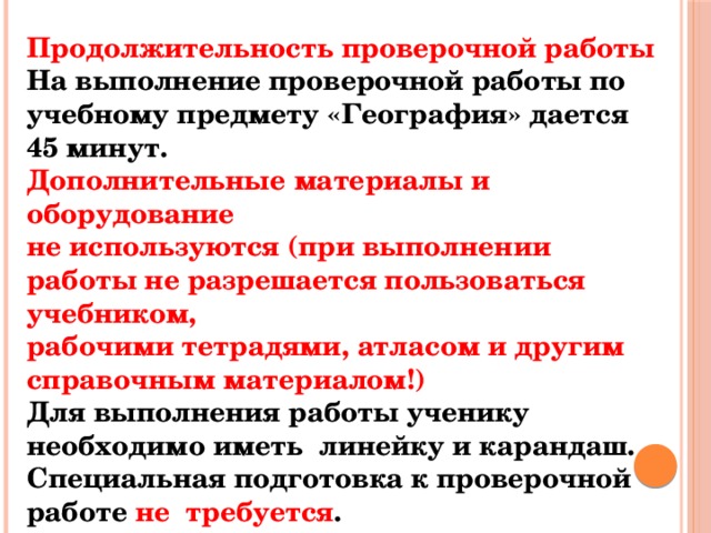 Продолжительность проверочной работы На выполнение проверочной работы по учебному предмету «География» дается 45 минут. Дополнительные материалы и оборудование не используются (при выполнении работы не разрешается пользоваться учебником, рабочими тетрадями, атласом и другим справочным материалом!) Для выполнения работы ученику необходимо иметь линейку и карандаш. Специальная подготовка к проверочной работе не требуется . 