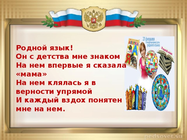 Родной язык! Он с детства мне знаком На нем впервые я сказала «мама» На нем клялась я в верности упрямой И каждый вздох понятен мне на нем. 