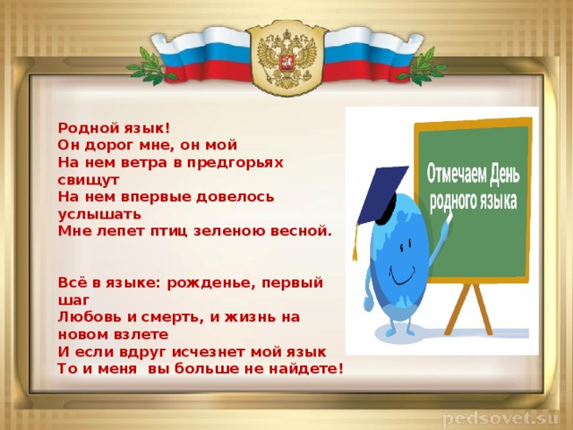 Родной язык! Он дорог мне, он мой На нем ветра в предгорьях свищут На нем впервые довелось услышать Мне лепет птиц зеленою весной.   Всё в языке: рожденье, первый шаг Любовь и смерть, и жизнь на новом взлете И если вдруг исчезнет мой язык То и меня вы больше не найдете!  