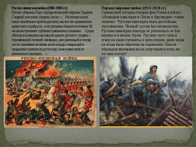 Русско-японская война (1904-1905 гг)  Насчет обороны Порт-Артура японский поручик Тадеучи Сакурай, участник штурма, писал: «…Несмотря на все наше озлобление против русских, мы все же признаем их мужество и храбрость, и их упорная оборона в течение 58 часов заслуживает глубокого уважения и похвалы… Среди убитых в траншеях мы нашли одного русского солдата с перевязанной головой: очевидно, уже раненный в голову, после перевязки он вновь встал в ряды товарищей и продолжал сражаться до тех пор, пока новая пуля не уложила его насмерть…».   Первая мировая война (1914-1918 гг) Германский историк генерал фон Позек в работе «Немецкая кавалерия в Литве и Курляндии» также отмечал: 