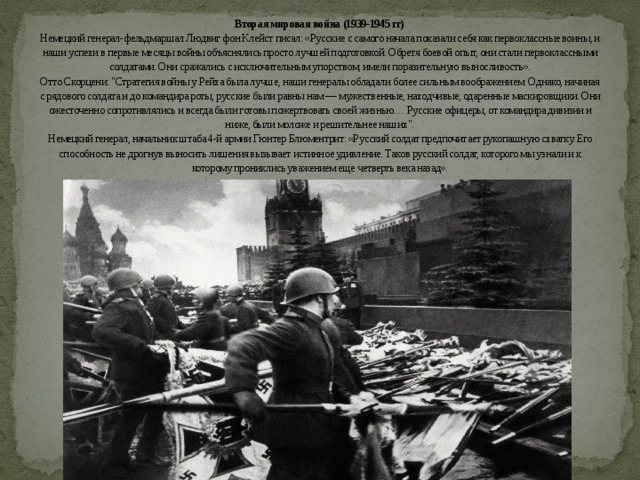 Вторая мировая война (1939-1945 гг)  Немецкий генерал-фельдмаршал Людвиг фон Клейст писал: «Русские с самого начала показали себя как первоклассные воины, и наши успехи в первые месяцы войны объяснялись просто лучшей подготовкой. Обретя боевой опыт, они стали первоклассными солдатами. Они сражались с исключительным упорством, имели поразительную выносливость».  Отто Скорцени: 