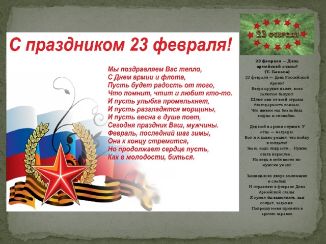 23 февраля — День армейской славы! (Т. Бокова) 23 февраля — День Российской Армии! Вверх орудия палят, всех салютом балуют. Шлют они от всей страны благодарность воинам, Что живём мы без войны, мирно и спокойно.   Дед мой в армии служил. У отца — награды. Вот и я давно решил, что пойду в солдаты! Знаю, надо подрасти… Нужно стать взрослее… Но ведь я себя вести по-мужски умею!   Защищаю во дворе маленьких и слабых И справляю в феврале День Армейской славы. Я сумел бы выполнять, как солдат, задания. Попрошу меня принять в армию заранее   