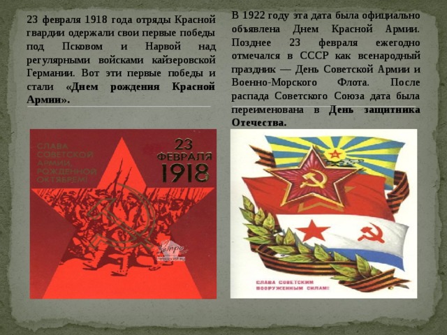 В 1922 году эта дата была официально объявлена Днем Красной Армии. Позднее 23 февраля ежегодно отмечался в СССР как всенародный праздник — День Советской Армии и Военно-Морского Флота. После распада Советского Союза дата была переименована в День защитника Отечества.  23 февраля 1918 года отряды Красной гвардии одержали свои первые победы под Псковом и Нарвой над регулярными войсками кайзеровской Германии. Вот эти первые победы и стали «Днем рождения Красной Армии». 