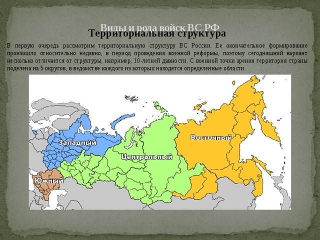  Виды и рода войск ВС РФ   Территориальная структура В первую очередь рассмотрим территориальную структуру ВС России. Ее окончательное формирование произошло относительно недавно, в период проведения военной реформы, поэтому сегодняшний вариант несколько отличается от структуры, например, 10-летней давности. С военной точки зрения территория страны поделена на 5 округов, в ведомстве каждого из которых находятся определенные области. 