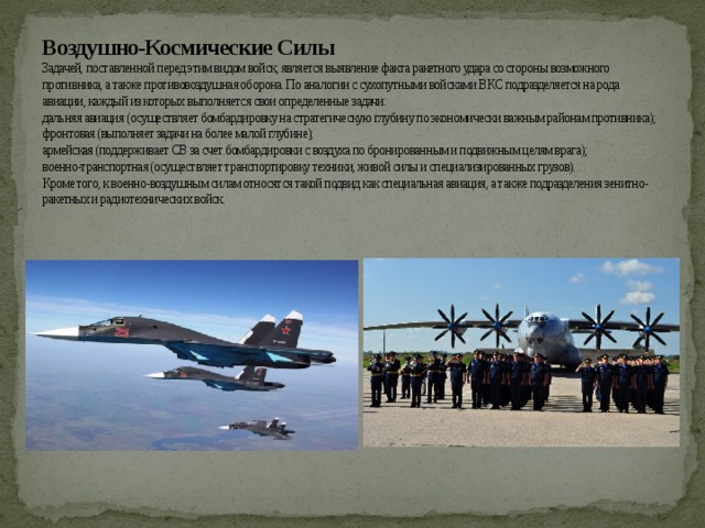 Воздушно-Космические Силы  Задачей, поставленной перед этим видом войск, является выявление факта ракетного удара со стороны возможного противника, а также противовоздушная оборона. По аналогии с сухопутными войсками ВКС подразделяется на рода авиации, каждый из которых выполняется свои определенные задачи:  дальняя авиация (осуществляет бомбардировку на стратегическую глубину по экономически важным районам противника);  фронтовая (выполняет задачи на более малой глубине);  армейская (поддерживает СВ за счет бомбардировки с воздуха по бронированным и подвижным целям врага);  военно-транспортная (осуществляет транспортировку техники, живой силы и специализированных грузов).  Кроме того, к военно-воздушным силам относятся такой подвид как специальная авиация, а также подразделения зенитно-ракетных и радиотехнических войск.   